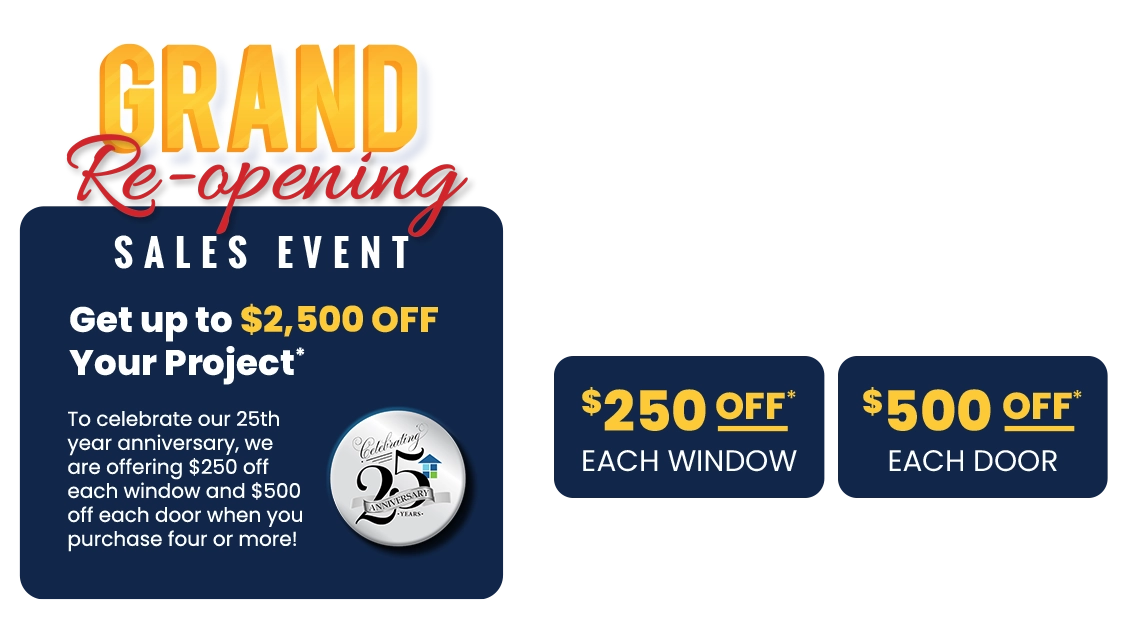 Grand Re-opening Celebrating Anniversary 25 Years Get Upto $2,500 Off Your Project* $250 Off* Each Window $500 Off* Each Door